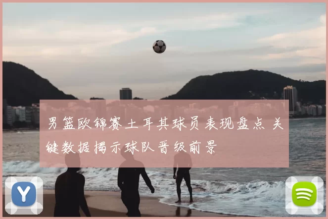 男篮欧锦赛土耳其球员表现盘点 关键数据揭示球队晋级前景