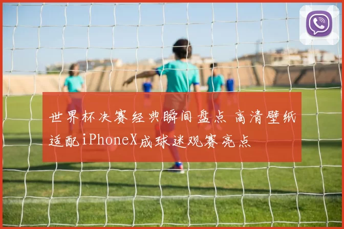 世界杯决赛经典瞬间盘点 高清壁纸适配iPhoneX成球迷观赛亮点
