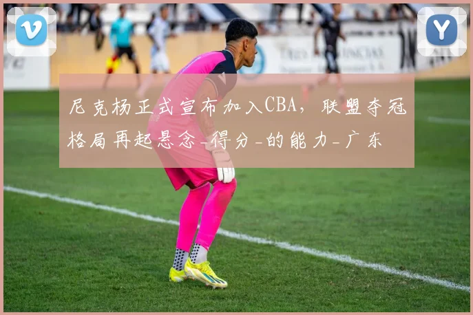 尼克杨正式宣布加入CBA,联盟夺冠格局再起悬念_得分_的能力_广东