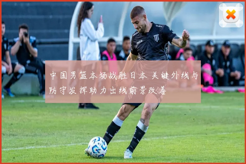 中国男篮本场战胜日本 关键外线与防守发挥助力出线前景改善