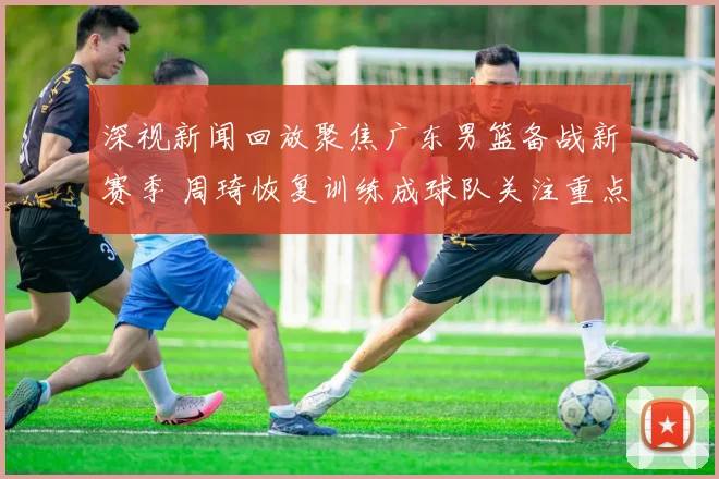 深视新闻回放聚焦广东男篮备战新赛季 周琦恢复训练成球队关注重点