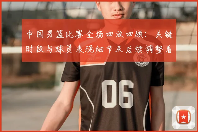 中国男篮比赛全场回放回顾:关键时段与球员表现细节及后续调整看点