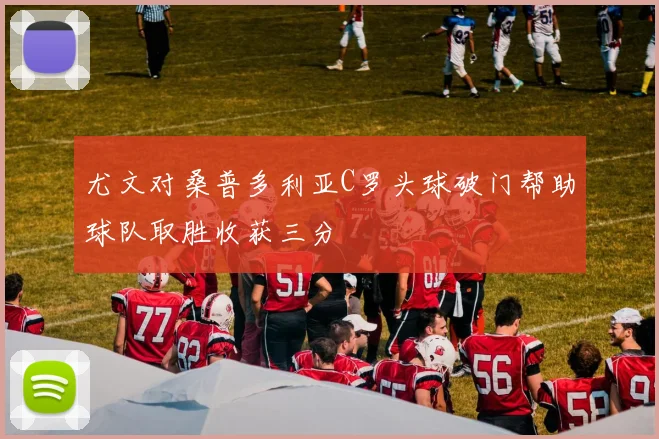尤文对桑普多利亚C罗头球破门帮助球队取胜收获三分