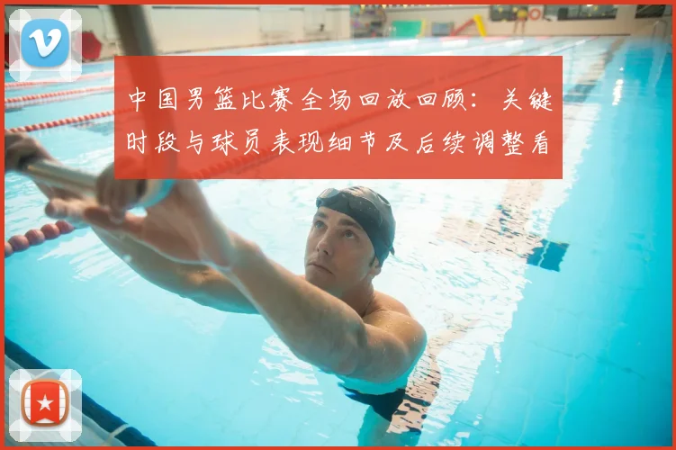 中国男篮比赛全场回放回顾:关键时段与球员表现细节及后续调整看点